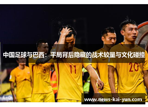 中国足球与巴西:平局背后隐藏的战术较量与文化碰撞 中国足球与巴西:平局背后隐藏的战术较量与文化碰撞