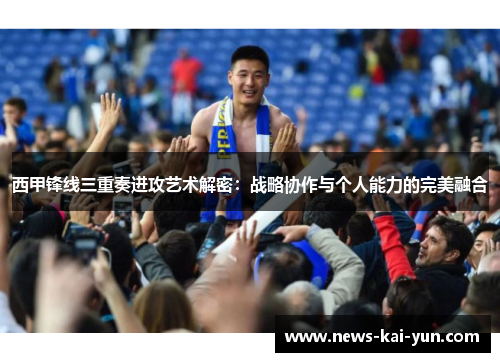 西甲锋线三重奏进攻艺术解密：战略协作与个人能力的完美融合