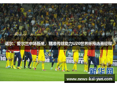 诺尔：爱尔兰中场新星，精准传球助力U20世界杯预选赛征程