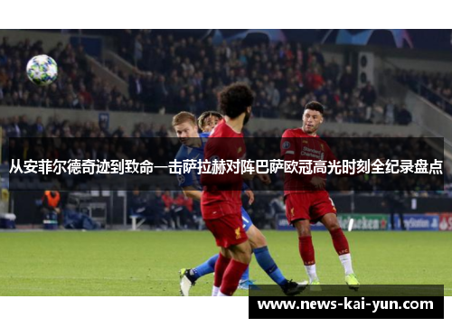 从安菲尔德奇迹到致命一击萨拉赫对阵巴萨欧冠高光时刻全纪录盘点