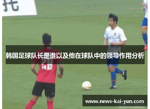 韩国足球队长是谁以及他在球队中的领导作用分析 韩国足球队长是谁以及他在球队中的领导作用分析