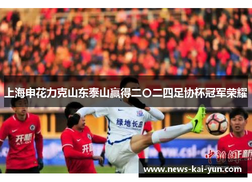 上海申花力克山东泰山赢得二〇二四足协杯冠军荣耀 上海申花力克山东泰山赢得二〇二四足协杯冠军荣耀