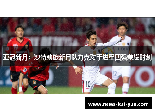亚冠新月:沙特劲旅新月队力克对手进军四强荣耀时刻 亚冠新月:沙特劲旅新月队力克对手进军四强荣耀时刻