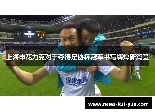 上海申花力克对手夺得足协杯冠军书写辉煌新篇章 上海申花力克对手夺得足协杯冠军书写辉煌新篇章