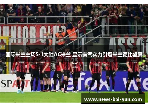 国际米兰主场5-1大胜AC米兰 显示霸气实力引爆米兰德比盛宴 国际米兰主场5-1大胜AC米兰 显示霸气实力引爆米兰德比盛宴